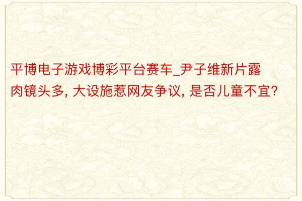 平博电子游戏博彩平台赛车_尹子维新片露肉镜头多, 大设施惹网友争议, 是否儿童不宜?