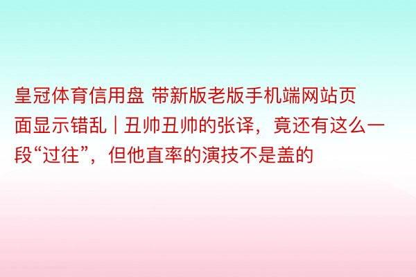 皇冠体育信用盘 带新版老版手机端网站页面显示错乱 | 丑帅丑帅的张译，竟还有这么一段“过往”，但他直率的演技不是盖的