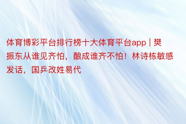 体育博彩平台排行榜十大体育平台app | 樊振东从谁见齐怕，酿成谁齐不怕！林诗栋敏感发话，国乒改姓易代