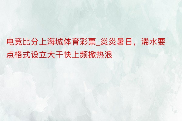 电竞比分上海城体育彩票_炎炎暑日，浠水要点格式设立大干快上频掀热浪