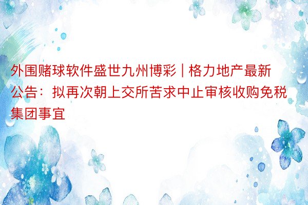 外围赌球软件盛世九州博彩 | 格力地产最新公告：拟再次朝上交所苦求中止审核收购免税集团事宜