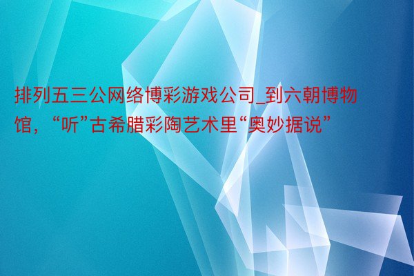 排列五三公网络博彩游戏公司_到六朝博物馆，“听”古希腊彩陶艺术里“奥妙据说”