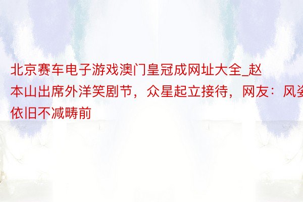 北京赛车电子游戏澳门皇冠成网址大全_赵本山出席外洋笑剧节，众星起立接待，网友：风姿依旧不减畴前