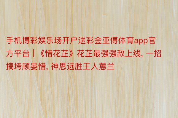 手机博彩娱乐场开户送彩金亚傅体育app官方平台 | 《惜花芷》花芷最强强敌上线, 一招搞垮顾晏惜, 神思远胜王人蕙兰