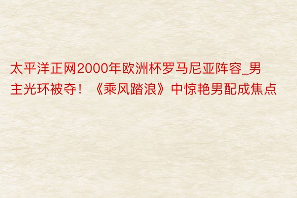 太平洋正网2000年欧洲杯罗马尼亚阵容_男主光环被夺！《乘风踏浪》中惊艳男配成焦点