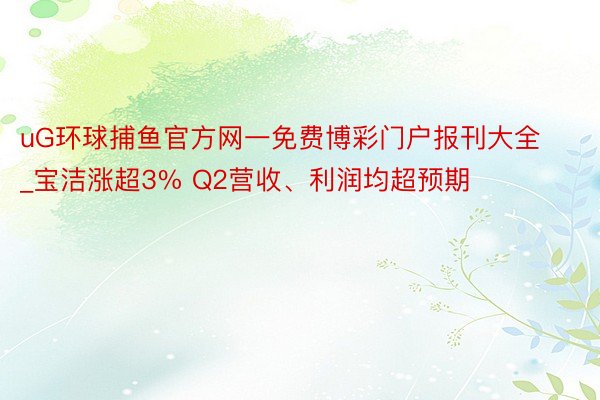 uG环球捕鱼官方网一免费博彩门户报刊大全_宝洁涨超3% Q2营收、利润均超预期