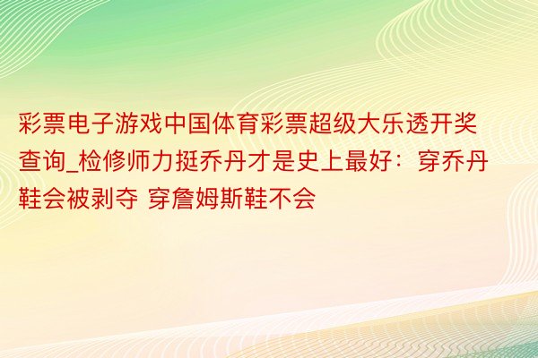 彩票电子游戏中国体育彩票超级大乐透开奖查询_检修师力挺乔丹才是史上最好：穿乔丹鞋会被剥夺 穿詹姆斯鞋不会