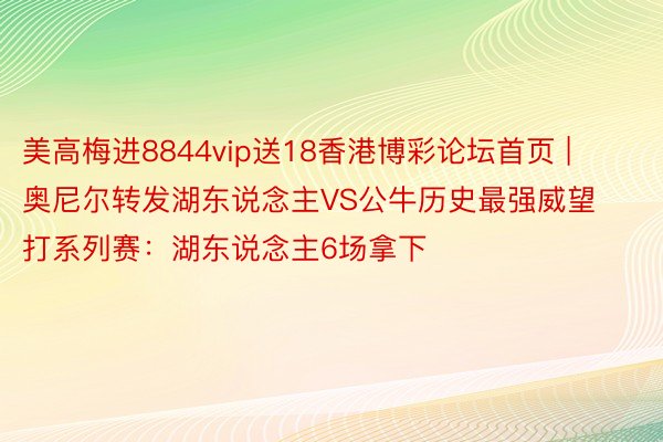 美高梅进8844vip送18香港博彩论坛首页 | 奥尼尔转发湖东说念主VS公牛历史最强威望打系列赛：湖东说念主6场拿下