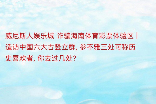 威尼斯人娱乐城 诈骗海南体育彩票体验区 | 造访中国六大古竖立群, 参不雅三处可称历史喜欢者, 你去过几处?