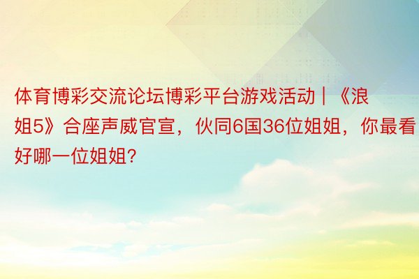 体育博彩交流论坛博彩平台游戏活动 | 《浪姐5》合座声威官宣，伙同6国36位姐姐，你最看好哪一位姐姐？