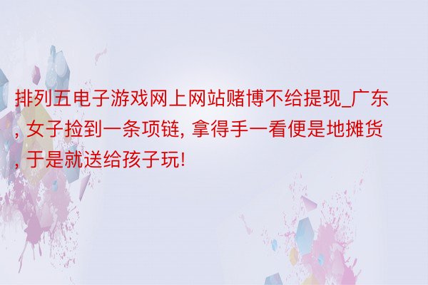 排列五电子游戏网上网站赌博不给提现_广东, 女子捡到一条项链, 拿得手一看便是地摊货, 于是就送给孩子玩!