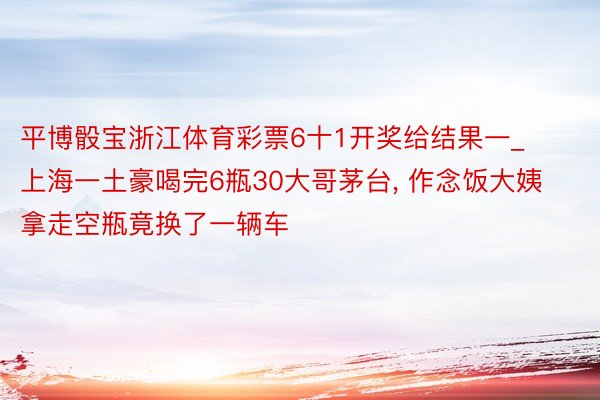 平博骰宝浙江体育彩票6十1开奖给结果一_上海一土豪喝完6瓶30大哥茅台, 作念饭大姨拿走空瓶竟换了一辆车