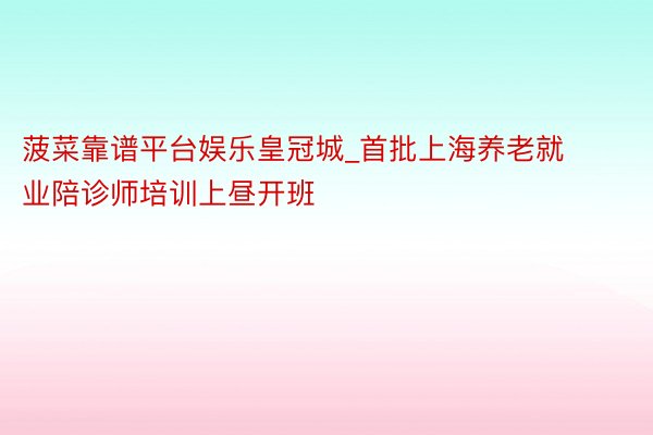 菠菜靠谱平台娱乐皇冠城_首批上海养老就业陪诊师培训上昼开班