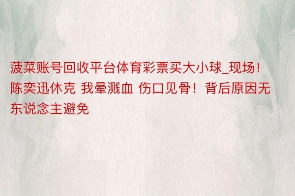 菠菜账号回收平台体育彩票买大小球_现场！陈奕迅休克 我晕溅血 伤口见骨！背后原因无东说念主避免