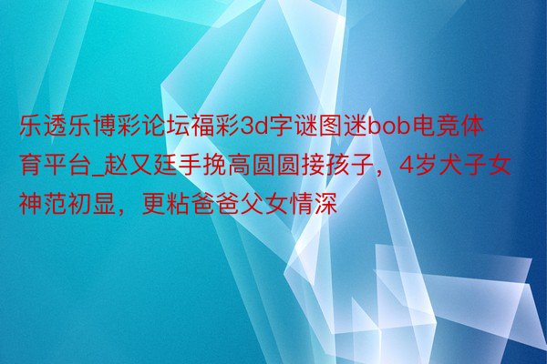 乐透乐博彩论坛福彩3d字谜图迷bob电竞体育平台_赵又廷手挽高圆圆接孩子，4岁犬子女神范初显，更粘爸爸父女情深