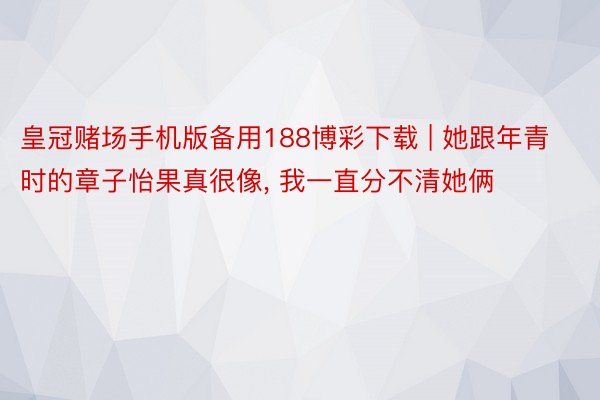 皇冠赌场手机版备用188博彩下载 | 她跟年青时的章子怡果真很像, 我一直分不清她俩