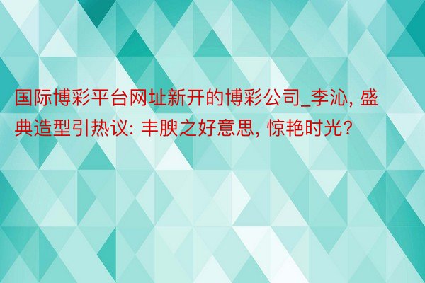 国际博彩平台网址新开的博彩公司_李沁, 盛典造型引热议: 丰腴之好意思, 惊艳时光?