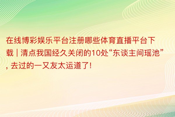 在线博彩娱乐平台注册哪些体育直播平台下载 | 清点我国经久关闭的10处“东谈主间瑶池”, 去过的一又友太运道了!