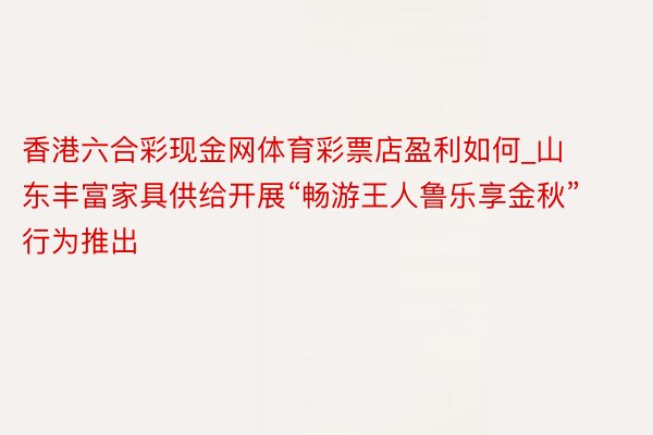 香港六合彩现金网体育彩票店盈利如何_山东丰富家具供给开展“畅游王人鲁乐享金秋”行为推出