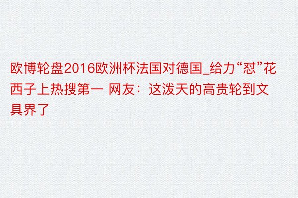 欧博轮盘2016欧洲杯法国对德国_给力“怼”花西子上热搜第一 网友:这泼天的高贵轮到文具界了