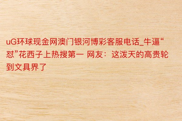 uG环球现金网澳门银河博彩客服电话_牛逼“怼”花西子上热搜第一 网友:这泼天的高贵轮到文具界了